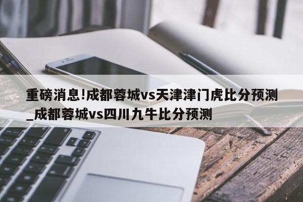 重磅消息!成都蓉城vs天津津门虎比分预测_成都蓉城vs四川九牛比分预测